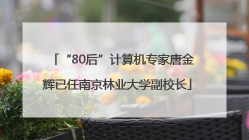 “80后”计算机专家唐金辉已任南京林业大学副校长
